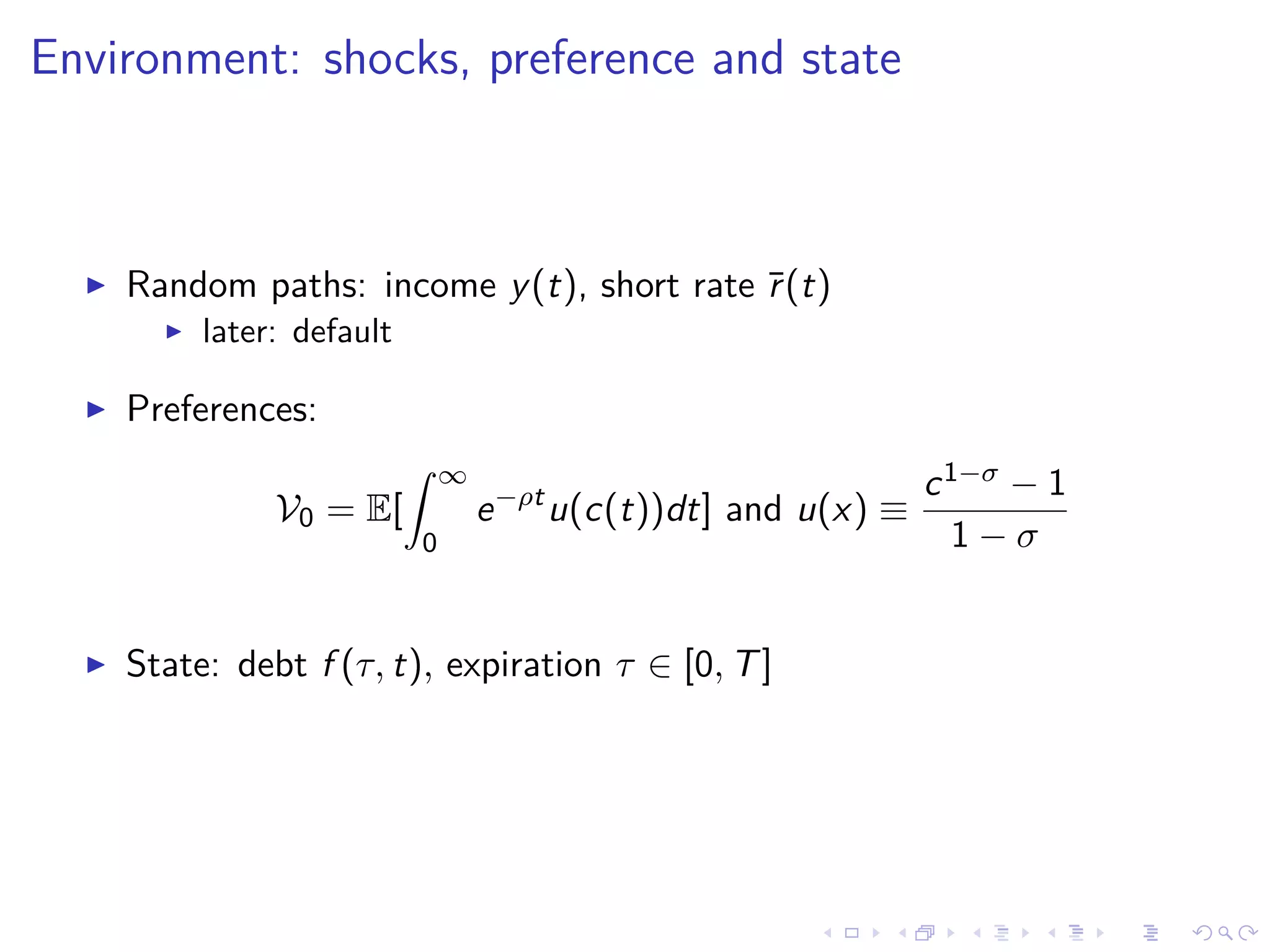 Environment: shocks, preference and state
Random paths: income y(t), short rate ¯r(t)
later: default
Preferences:
V0 = E[
∞
0
e−ρt
u(c(t))dt] and u(x) ≡
c1−σ − 1
1 − σ
State: debt f (τ, t), expiration τ ∈ [0, T]
 