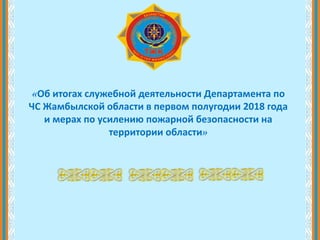 «Об итогах служебной деятельности Департамента по
ЧС Жамбылской области в первом полугодии 2018 года
и мерах по усилению пожарной безопасности на
территории области»
 