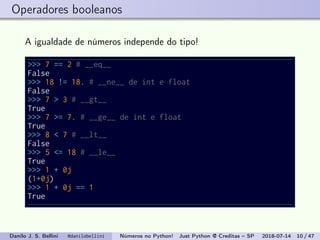 Operadores booleanos
A igualdade de números independe do tipo!
>>> 7 == 2 # __eq__
False
>>> 18 != 18. # __ne__ de int e float
False
>>> 7 > 3 # __gt__
True
>>> 7 >= 7. # __ge__ de int e float
True
>>> 8 < 7 # __lt__
False
>>> 5 <= 18 # __le__
True
>>> 1 + 0j
(1+0j)
>>> 1 + 0j == 1
True
Danilo J. S. Bellini @danilobellini Números no Python! Just Python @ Creditas – SP 2018-07-14 10 / 47
 