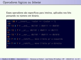 Operadores lógicos ou bitwise
Esses operadores são especíﬁcos para inteiros, aplicados nos bits
pensando no número em binário.
>>> ~38 # __invert__, ~valor == -(valor + 1)
-39
>>> 13 & 7 # __and__, 0b1101 | 0b0111 == 0b0101
5
>>> 13 | 7 # __or__, 0b1101 | 0b0111 == 0b1111
15
>>> 13 ^ 7 # __xor__, 0b1101 ^ 0b0111 == 0b1010
10
>>> 7 << 2 # __lshift__, move 2 bits p/ a esquerda
28
>>> 7 >> 1 # __rshift__, move 2 bits p/ a direita
3
Danilo J. S. Bellini @danilobellini Números no Python! Just Python @ Creditas – SP 2018-07-14 11 / 47
 