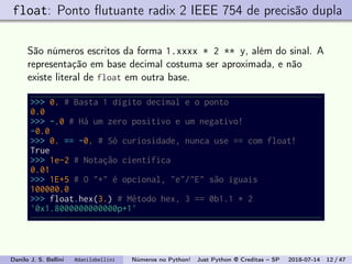 float: Ponto ﬂutuante radix 2 IEEE 754 de precisão dupla
São números escritos da forma 1.xxxx * 2 ** y, além do sinal. A
representação em base decimal costuma ser aproximada, e não
existe literal de float em outra base.
>>> 0. # Basta 1 dígito decimal e o ponto
0.0
>>> -.0 # Há um zero positivo e um negativo!
-0.0
>>> 0. == -0. # Só curiosidade, nunca use == com float!
True
>>> 1e-2 # Notação científica
0.01
>>> 1E+5 # O "+" é opcional, "e"/"E" são iguais
100000.0
>>> float.hex(3.) # Método hex, 3 == 0b1.1 * 2
'0x1.8000000000000p+1'
Danilo J. S. Bellini @danilobellini Números no Python! Just Python @ Creditas – SP 2018-07-14 12 / 47
 