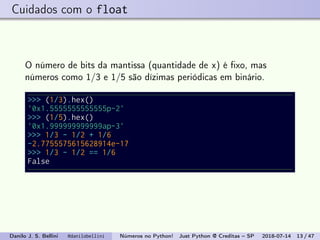 Cuidados com o float
O número de bits da mantissa (quantidade de x) é ﬁxo, mas
números como 1/3 e 1/5 são dízimas periódicas em binário.
>>> (1/3).hex()
'0x1.5555555555555p-2'
>>> (1/5).hex()
'0x1.999999999999ap-3'
>>> 1/3 - 1/2 + 1/6
-2.7755575615628914e-17
>>> 1/3 - 1/2 == 1/6
False
Danilo J. S. Bellini @danilobellini Números no Python! Just Python @ Creditas – SP 2018-07-14 13 / 47
 