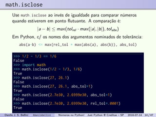 math.isclose
Use math.isclose ao invés de igualdade para comparar números
quando estiverem em ponto ﬂutuante. A comparação é:
|a − b| ≤ max(tolrel · max(|a|, |b|), tolabs)
Em Python, c/ os nomes dos argumentos nominados de tolerância:
abs(a-b) <= max(rel_tol * max(abs(a), abs(b)), abs_tol)
>>> 1/2 - 1/3 == 1/6
False
>>> import math
>>> math.isclose(1/2 - 1/3, 1/6)
True
>>> math.isclose(27, 26.1)
False
>>> math.isclose(27, 26.1, abs_tol=1)
True
>>> math.isclose(2.7e30, 2.6999e30, abs_tol=1)
False
>>> math.isclose(2.7e30, 2.6999e30, rel_tol=.0001)
True
Danilo J. S. Bellini @danilobellini Números no Python! Just Python @ Creditas – SP 2018-07-14 14 / 47
 