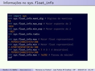 Informações no sys.float_info
>>> import sys
>>> sys.float_info.mant_dig # Dígitos da mantissa
53
>>> sys.float_info.max_exp # Maior expoente do 2
1024
>>> sys.float_info.min_exp # Menor expoente do 2
-1021
>>> sys.float_info.radix
2
>>> sys.float_info.max # Maior float representável
1.7976931348623157e+308
>>> sys.float_info.min # Menor float representável
2.2250738585072014e-308
>>> sys.float_info.max + 1 # O 1 é descartável
1.7976931348623157e+308
>>> sys.float_info.max + 1e292 # Passou do máximo!
inf
Danilo J. S. Bellini @danilobellini Números no Python! Just Python @ Creditas – SP 2018-07-14 15 / 47
 