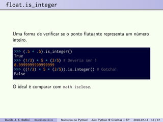 float.is_integer
Uma forma de veriﬁcar se o ponto ﬂutuante representa um número
inteiro.
>>> (.5 + .5).is_integer()
True
>>> (1/3) * 5 * (3/5) # Deveria ser 1
0.9999999999999999
>>> ((1/3) * 5 * (3/5)).is_integer() # Gotcha!
False
O ideal é comparar com math.isclose.
Danilo J. S. Bellini @danilobellini Números no Python! Just Python @ Creditas – SP 2018-07-14 16 / 47
 