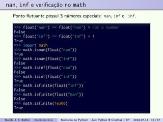 nan, inf e veriﬁcação no math
Ponto ﬂutuante possui 3 números especiais: nan, inf e -inf.
>>> float("nan") == float("nan") # not a number
False
>>> float("inf") == float("inf") + 1
True
>>> import math
>>> math.isnan(float("nan"))
True
>>> math.isnan(float("inf"))
False
>>> math.isinf(float("nan"))
False
>>> math.isinf(float("inf"))
True
>>> math.isfinite(float("inf"))
False
>>> math.isfinite(float("nan"))
False
>>> math.isfinite(1e300)
True
Danilo J. S. Bellini @danilobellini Números no Python! Just Python @ Creditas – SP 2018-07-14 19 / 47
 