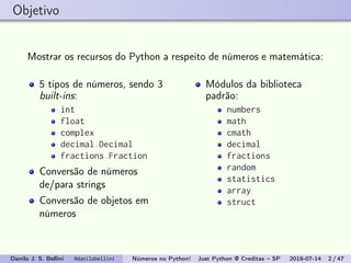 Objetivo
Mostrar os recursos do Python a respeito de números e matemática:
5 tipos de números, sendo 3
built-ins:
int
float
complex
decimal.Decimal
fractions.Fraction
Conversão de números
de/para strings
Conversão de objetos em
números
Módulos da biblioteca
padrão:
numbers
math
cmath
decimal
fractions
random
statistics
array
struct
Danilo J. S. Bellini @danilobellini Números no Python! Just Python @ Creditas – SP 2018-07-14 2 / 47
 