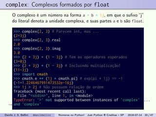 complex: Complexos formados por float
O complexo é um número na forma a + b * 1j, em que o suﬁxo “j”
do literal denota a unidade complexa, e suas partes a e b são float.
>>> complex(2, 3) # Parecem int, mas ...
(2+3j)
>>> complex(2, 3).real
2.0
>>> complex(2, 3).imag
3.0
>>> (2 + 3j) + (1 - 3j) # Tem os operadores esperados
(3+0j)
>>> (2 + 3j) * (1 - 3j) # Incluindo multiplicação!
(11-3j)
>>> import cmath
>>> cmath.e ** (1j * cmath.pi) # exp(pi * 1j) == -1
(-1+1.2246467991473532e-16j)
>>> 1j > 2j # Não possuem relação de ordem
Traceback (most recent call last):
File "<stdin>", line 1, in <module>
TypeError: '>' not supported between instances of 'complex'
and 'complex'
...
→
Danilo J. S. Bellini @danilobellini Números no Python! Just Python @ Creditas – SP 2018-07-14 20 / 47
 