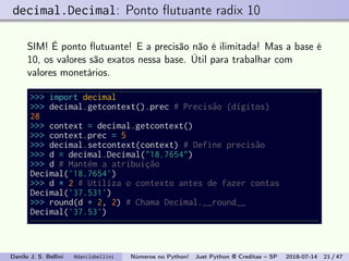 decimal.Decimal: Ponto ﬂutuante radix 10
SIM! É ponto ﬂutuante! E a precisão não é ilimitada! Mas a base é
10, os valores são exatos nessa base. Útil para trabalhar com
valores monetários.
>>> import decimal
>>> decimal.getcontext().prec # Precisão (dígitos)
28
>>> context = decimal.getcontext()
>>> context.prec = 5
>>> decimal.setcontext(context) # Define precisão
>>> d = decimal.Decimal("18.7654")
>>> d # Mantém a atribuição
Decimal('18.7654')
>>> d * 2 # Utiliza o contexto antes de fazer contas
Decimal('37.531')
>>> round(d * 2, 2) # Chama Decimal.__round__
Decimal('37.53')
Danilo J. S. Bellini @danilobellini Números no Python! Just Python @ Creditas – SP 2018-07-14 21 / 47
 