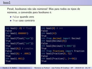 bool
Peraê, booleanos não são números! Mas para todos os tipos de
números, a conversão para booleano é:
False quando zero
True caso contrário
>>> bool(-.0) # float
False
>>> bool(.0000001)
True
>>> bool(float("nan"))
True
>>> bool(float("inf"))
True
>>> bool(0j) # complex
False
>>> bool(0j + .0002)
True
>>> bool(.002j)
True
>>> bool(0) # int
False
>>> bool(42)
True
>>> from decimal import Decimal
>>> bool(Decimal(0))
False
>>> bool(Decimal("0.0002"))
True
>>> from fractions import Fraction
>>> bool(Fraction(0, 5))
False
>>> bool(Fraction(1, 2**90))
True
Danilo J. S. Bellini @danilobellini Números no Python! Just Python @ Creditas – SP 2018-07-14 24 / 47
 