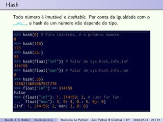 Hash
Todo número é imutável e hashable. Por conta da igualdade com o
__eq__, o hash de um número não depende do tipo.
>>> hash(0) # Para inteiros, é o próprio número
0
>>> hash(123)
123
>>> hash(55.)
55
>>> hash(float("inf")) # Valor de sys.hash_info.inf
314159
>>> hash(float("nan")) # Valor de sys.hash_info.nan
0
>>> hash(.55)
1268213655067531776
>>> float("inf") == 314159
False
>>> {float("inf"): 1, 314159: 2, # Just for fun
... float("nan"): 3, 0: 4, 0.: 5, 0j: 6}
{inf: 1, 314159: 2, nan: 3, 0: 6}
Danilo J. S. Bellini @danilobellini Números no Python! Just Python @ Creditas – SP 2018-07-14 25 / 47
 