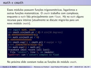 math e cmath
Esses módulos possuem funções trigonométricas, logaritmos e
outras funções matemáticas. O cmath trabalha com complexos,
enquanto o math lida principalmente com float. Há no math alguns
recursos para inteiros (atualmente se discute migrá-los para um
novo módulo imath).
>>> import math, cmath
>>> cmath.sin(math.pi / 6) # sin(30 degrees)
(0.49999999999999994+0j)
>>> math.sin(math.pi / 6)
0.49999999999999994
>>> cmath.exp(1j * cmath.pi) # exp(pi * 1j)
(-1+1.2246467991473532e-16j)
>>> math.exp(1j * math.pi)
Traceback (most recent call last):
File "<stdin>", line 1, in <module>
TypeError: can't convert complex to float
No próximo slide constam todas as funções do módulo cmath.
Danilo J. S. Bellini @danilobellini Números no Python! Just Python @ Creditas – SP 2018-07-14 26 / 47
 