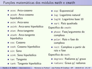 Funções matemáticas dos módulos math e cmath
acos: Arco-cosseno
acosh: Arco-cosseno
hiperbólico
asin: Arco-seno
asinh: Arco-seno hiperbólico
atan: Arco-tangente
atanh: Arco-tangente
hiperbólica
cos: Cosseno
cosh: Cosseno hiperbólico
sin: Seno
sinh: Seno hiperbólico
tan: Tangente
tanh: Tangente hiperbólica
exp: Exponencial
log: Logaritmo natural
log10: Logaritmo base 10
sqrt: Raiz quadrada
Especíﬁco do cmath:
phase: Fase/argumento do
complexo
polar: Raio e fase do
complexo
rect: Complexo a partir de
raio e fase
Especíﬁco do math:
degrees: Radianos p/ graus
radians: Graus p/ radianos
Danilo J. S. Bellini @danilobellini Números no Python! Just Python @ Creditas – SP 2018-07-14 27 / 47
 