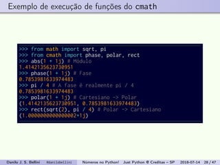 Exemplo de execução de funções do cmath
>>> from math import sqrt, pi
>>> from cmath import phase, polar, rect
>>> abs(1 + 1j) # Módulo
1.4142135623730951
>>> phase(1 + 1j) # Fase
0.7853981633974483
>>> pi / 4 # A fase é realmente pi / 4
0.7853981633974483
>>> polar(1 + 1j) # Cartesiano -> Polar
(1.4142135623730951, 0.7853981633974483)
>>> rect(sqrt(2), pi / 4) # Polar -> Cartesiano
(1.0000000000000002+1j)
Danilo J. S. Bellini @danilobellini Números no Python! Just Python @ Creditas – SP 2018-07-14 28 / 47
 
