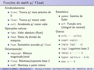 Funções do math p/ float
Arredondamento:
trunc: Trunca p/ mais próximo de
0
floor: Trunca p/ menor valor
ceil: Arredonda p/ maior valor
Operações nativas:
fabs: Valor absoluto (ﬂoat)
fmod: Resto da divisão da
máquina
fsum: Somatório acurado p/ float
Decomposição:
copysign: Mistura
magnitude/sinal
frexp: Mantissa/expoente base 2
modf: Mantissa e parte inteira
Estatística:
gamma: Gamma de
Euler
erf: Função erro
(integral da normal)
Outros:
erfc: 1 - erf(n)
expm1: exp(x) - 1
log1p: log(1 + x)
log2: Logaritmo base 2
ldexp: a * 2 ** b
hypot: sqrt(a*a + b*b)
pow: a ** b
Danilo J. S. Bellini @danilobellini Números no Python! Just Python @ Creditas – SP 2018-07-14 29 / 47
 