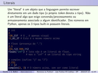 Literais
Um “literal” é um objeto que a linguagem permite escrever
diretamente em um dado tipo (o próprio token denota o tipo). Não
é um literal algo que exige conversão/processamento ou
armazenamento associado a algum identiﬁcador. Dos números em
Python, apenas os 3 tipos built-in possuem literais.
# int
2
128_237 # O _ é apenas visual
12_82_37 # Este é o mesmo número acima
# float (presença do ".")
2.3
234_122.999_112
float("inf") # Isto não é um literal de float,
# mas o "inf" é um literal do tipo string
# complex (sufixo "j" ou "J")
2.23j
2 + 3J
complex(2, 3) # O número acima, sem ser como literal
Danilo J. S. Bellini @danilobellini Números no Python! Just Python @ Creditas – SP 2018-07-14 3 / 47
 