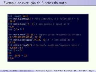 Exemplo de execução de funções do math
>>> import math
>>> math.gamma(6) # Para inteiros, é o fatorial(n - 1)
120.0
>>> math.fmod(-5, 3) # Nem sempre é igual ao %
-2.0
>>> (-5) % 3
1
>>> math.modf(27.38) # Separa parte fracionária/inteira
(0.379999999999999, 27.0)
>>> math.copysign(-27.38, 12) # 1º com sinal do 2º
27.38
>>> math.frexp(22) # Decompõe mantissa/expoente base 2
(0.6875, 5)
>>> 2 ** 5
32
>>> .6875 * 32
22.0
Danilo J. S. Bellini @danilobellini Números no Python! Just Python @ Creditas – SP 2018-07-14 30 / 47
 