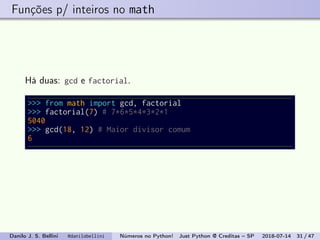 Funções p/ inteiros no math
Há duas: gcd e factorial.
>>> from math import gcd, factorial
>>> factorial(7) # 7*6*5*4*3*2*1
5040
>>> gcd(18, 12) # Maior divisor comum
6
Danilo J. S. Bellini @danilobellini Números no Python! Just Python @ Creditas – SP 2018-07-14 31 / 47
 