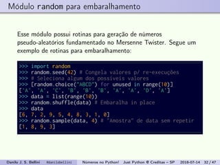Módulo random para embaralhamento
Esse módulo possui rotinas para geração de números
pseudo-aleatórios fundamentado no Mersenne Twister. Segue um
exemplo de rotinas para embaralhamento:
>>> import random
>>> random.seed(42) # Congela valores p/ re-execuções
>>> # Seleciona algum dos possíveis valores
>>> [random.choice("ABCD") for unused in range(10)]
['A', 'A', 'C', 'B', 'B', 'B', 'A', 'A', 'D', 'A']
>>> data = list(range(10))
>>> random.shuffle(data) # Embaralha in place
>>> data
[6, 7, 2, 9, 5, 4, 8, 3, 1, 0]
>>> random.sample(data, 4) # "Amostra" de data sem repetir
[1, 8, 9, 3]
Danilo J. S. Bellini @danilobellini Números no Python! Just Python @ Creditas – SP 2018-07-14 32 / 47
 
