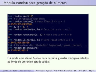 Módulo random para geração de números
>>> random.seed(11)
>>> # Distribuição uniforme:
>>> random.random() # Gera float 0 <= x < 1
0.4523795535098186
>>> a, b = 3, 7
>>> random.randint(a, b) # Gera int a <= x <= b
7
>>> random.randrange(a, b) # Gera int a <= x < b
6
>>> random.uniform(a, b) # Gera float entre a e b
4.807329282398261
>>> # Há outras distribuições! lognormal, gamma, normal, ...
>>> random.triangular()
0.7307841348511
Há ainda uma classe Random para permitir guardar múltiplos estados
ao invés de um único estado global.
Danilo J. S. Bellini @danilobellini Números no Python! Just Python @ Creditas – SP 2018-07-14 33 / 47
 