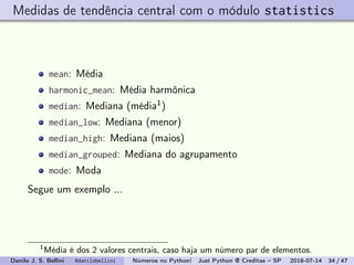Medidas de tendência central com o módulo statistics
mean: Média
harmonic_mean: Média harmônica
median: Mediana (média1)
median_low: Mediana (menor)
median_high: Mediana (maios)
median_grouped: Mediana do agrupamento
mode: Moda
Segue um exemplo ...
1
Média é dos 2 valores centrais, caso haja um número par de elementos.
Danilo J. S. Bellini @danilobellini Números no Python! Just Python @ Creditas – SP 2018-07-14 34 / 47
 