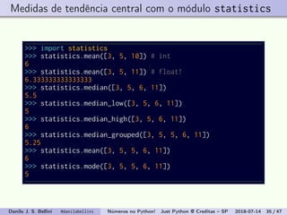 Medidas de tendência central com o módulo statistics
>>> import statistics
>>> statistics.mean([3, 5, 10]) # int
6
>>> statistics.mean([3, 5, 11]) # float!
6.333333333333333
>>> statistics.median([3, 5, 6, 11])
5.5
>>> statistics.median_low([3, 5, 6, 11])
5
>>> statistics.median_high([3, 5, 6, 11])
6
>>> statistics.median_grouped([3, 5, 5, 6, 11])
5.25
>>> statistics.mean([3, 5, 5, 6, 11])
6
>>> statistics.mode([3, 5, 5, 6, 11])
5
Danilo J. S. Bellini @danilobellini Números no Python! Just Python @ Creditas – SP 2018-07-14 35 / 47
 