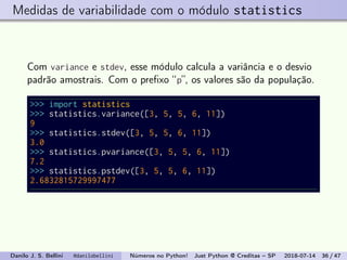 Medidas de variabilidade com o módulo statistics
Com variance e stdev, esse módulo calcula a variância e o desvio
padrão amostrais. Com o preﬁxo “p”, os valores são da população.
>>> import statistics
>>> statistics.variance([3, 5, 5, 6, 11])
9
>>> statistics.stdev([3, 5, 5, 6, 11])
3.0
>>> statistics.pvariance([3, 5, 5, 6, 11])
7.2
>>> statistics.pstdev([3, 5, 5, 6, 11])
2.6832815729997477
Danilo J. S. Bellini @danilobellini Números no Python! Just Python @ Creditas – SP 2018-07-14 36 / 47
 