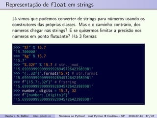 Representação de float em strings
Já vimos que podemos converter de strings para números usando os
construtores das próprias classes. Mas e o caminho contrário, dos
números chegar nas strings? E se quisermos limitar a precisão nos
números em ponto ﬂutuante? Há 3 formas:
>>> "%f" % 15.7
'15.700000'
>>> "%g" % 15.7
'15.7'
>>> "%.32f" % 15.7 # str.__mod__
'15.69999999999999928945726423989981'
>>> "{:.32f}".format(15.7) # str.format
'15.69999999999999928945726423989981'
>>> f"{15.7:.32f}" # f-string
'15.69999999999999928945726423989981'
>>> number, digits = 15.7, 32
>>> f"{number:.{digits}f}"
'15.69999999999999928945726423989981'
Danilo J. S. Bellini @danilobellini Números no Python! Just Python @ Creditas – SP 2018-07-14 37 / 47
 
