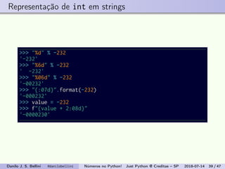 Representação de int em strings
>>> "%d" % -232
'-232'
>>> "%6d" % -232
' -232'
>>> "%06d" % -232
'-00232'
>>> "{:07d}".format(-232)
'-000232'
>>> value = -232
>>> f"{value + 2:08d}"
'-0000230'
Danilo J. S. Bellini @danilobellini Números no Python! Just Python @ Creditas – SP 2018-07-14 39 / 47
 