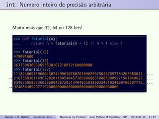 int: Número inteiro de precisão arbitrária
Muito mais que 32, 64 ou 128 bits!
>>> def fatorial(n):
... return n * fatorial(n - 1) if n > 1 else 1
...
>>> fatorial(12)
479001600
>>> fatorial(32)
263130836933693530167218012160000000
>>> fatorial(132)
11182486511960043074499630760761690299756247557184263383841
21675683611696728201184540457302606885100879909271961049626
85462595837360336094267205134948250389032461924909766607715
924086489297715200000000000000000000000000000000
...
→ ...
→ ...
→
Danilo J. S. Bellini @danilobellini Números no Python! Just Python @ Creditas – SP 2018-07-14 4 / 47
 