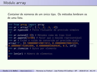 Módulo array
Container de números de um único tipo. Os métodos lembram os
de uma lista.
>>> from array import array
>>> ar = array("f", [.1, .2, .3, .4])
>>> ar.typecode # Ponto flutuante de precisão simples
'f'
>>> ar.extend([.5]) # Métodos como do tipo list
>>> ar.append(1e100) # Maior que o máximo representável
>>> ar # Exibe o ruído de conversão p/ precisão dupla
array('f', [0.10000000149011612, 0.20000000298023224,
0.30000001192092896, 0.4000000059604645, 0.5, inf])
...
→
>>> ar.itemsize # Bytes por elemento
4
>>> len(ar) # Número de elementos
6
Danilo J. S. Bellini @danilobellini Números no Python! Just Python @ Creditas – SP 2018-07-14 40 / 47
 