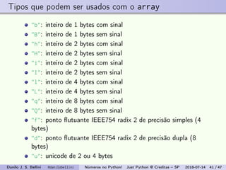 Tipos que podem ser usados com o array
"b": inteiro de 1 bytes com sinal
"B": inteiro de 1 bytes sem sinal
"h": inteiro de 2 bytes com sinal
"H": inteiro de 2 bytes sem sinal
"i": inteiro de 2 bytes com sinal
"I": inteiro de 2 bytes sem sinal
"l": inteiro de 4 bytes com sinal
"L": inteiro de 4 bytes sem sinal
"q": inteiro de 8 bytes com sinal
"Q": inteiro de 8 bytes sem sinal
"f": ponto ﬂutuante IEEE754 radix 2 de precisão simples (4
bytes)
"d": ponto ﬂutuante IEEE754 radix 2 de precisão dupla (8
bytes)
"u": unicode de 2 ou 4 bytes
Danilo J. S. Bellini @danilobellini Números no Python! Just Python @ Creditas – SP 2018-07-14 41 / 47
 