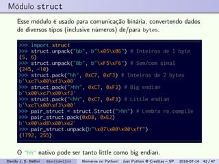 Módulo struct
Esse módulo é usado para comunicação binária, convertendo dados
de diversos tipos (inclusive números) de/para bytes.
>>> import struct
>>> struct.unpack("bb", b"x05x06") # Inteiros de 1 byte
(5, 6)
>>> struct.unpack("Bb", b"xF5xF6") # Sem/com sinal
(245, -10)
>>> struct.pack("hh", 0xC7, 0xF3) # Inteiros de 2 bytes
b'xc7x00xf3x00'
>>> struct.pack(">hh", 0xC7, 0xF3) # Big endian
b'x00xc7x00xf3'
>>> struct.pack("<hh", 0xC7, 0xF3) # Little endian
b'xc7x00xf3x00'
>>> pair_struct = struct.Struct(">hh") # Lembra re.compile
>>> pair_struct.pack(0xD8, 0xE2)
b'x00xd8x00xe2'
>>> pair_struct.unpack(b"x07x00x00xff")
(1792, 255)
O "hh" nativo pode ser tanto little como big endian.
Danilo J. S. Bellini @danilobellini Números no Python! Just Python @ Creditas – SP 2018-07-14 42 / 47
 
