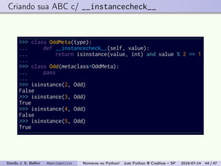 Criando sua ABC c/ __instancecheck__
>>> class OddMeta(type):
... def __instancecheck__(self, value):
... return isinstance(value, int) and value % 2 == 1
...
>>> class Odd(metaclass=OddMeta):
... pass
...
>>> isinstance(2, Odd)
False
>>> isinstance(3, Odd)
True
>>> isinstance(4, Odd)
False
>>> isinstance(5, Odd)
True
Danilo J. S. Bellini @danilobellini Números no Python! Just Python @ Creditas – SP 2018-07-14 44 / 47
 