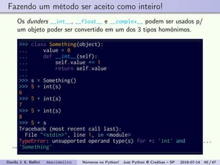 Fazendo um método ser aceito como inteiro!
Os dunders __int__, __float__ e __complex__ podem ser usados p/
um objeto poder ser convertido em um dos 3 tipos homônimos.
>>> class Something(object):
... value = 0
... def __int__(self):
... self.value += 1
... return self.value
...
>>> s = Something()
>>> 5 + int(s)
6
>>> 5 + int(s)
7
>>> 5 + int(s)
8
>>> 5 + s
Traceback (most recent call last):
File "<stdin>", line 1, in <module>
TypeError: unsupported operand type(s) for +: 'int' and
'Something'
...
→
Danilo J. S. Bellini @danilobellini Números no Python! Just Python @ Creditas – SP 2018-07-14 45 / 47
 
