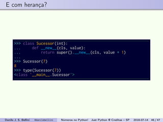 E com herança?
>>> class Sucessor(int):
... def __new__(cls, value):
... return super().__new__(cls, value + 1)
...
>>> Sucessor(7)
8
>>> type(Sucessor(7))
<class '__main__.Sucessor'>
Danilo J. S. Bellini @danilobellini Números no Python! Just Python @ Creditas – SP 2018-07-14 46 / 47
 