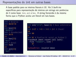 Representações do int em outras bases
A base padrão para os inteiros literais é 10. Há 3 built-ins
especíﬁcos para representação de inteiros em strings em potências
de 2 como base: bin, oct e hex. A string fornecida é da mesma
forma que o Python aceita um literal em tais bases.
>>> # Binário
>>> 0b10110
22
>>> bin(23)
'0b10111'
>>> # Hexadecimal
>>> 0x16
22
>>> hex(23)
'0x17'
>>> # Octal
>>> 0o26
22
>>> oct(23)
'0o27'
>>> int("2112", base=3) # Base arbitrária
68
>>> 2*27 + 1*9 + 1*3 + 2*1 # Check!
68
>>> 00
0
>>> 01 # Prefixo 0: octal no Python 2
Traceback (most recent call last):
File "<stdin>", line 1
01
^
SyntaxError: invalid token
Danilo J. S. Bellini @danilobellini Números no Python! Just Python @ Creditas – SP 2018-07-14 5 / 47
 