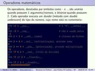 Operadores matemáticos
Os operadores, denotados por símbolos como + e -, são unários
quando possuem 1 argumento/número, e binários quando possuem
2. Cada operador executa um dunder (método com double
underscore) do tipo do número, cujo nome está no comentário:
>>> +2 # __pos__ # O "@", __matmul__,
2
>>> -2 # __neg__ # não é usado pelas
-2
>>> 2 + 2 # __add__ (soma) # classes do Python
4
>>> 2 * 4 # __mul__ (multiplicação), precede soma
8
>>> 2 ** 4 # __pow__ (potenciação), precede multiplicação
16
>>> 17 % 3 # __mod__ (resto da divisão)
2
>>> 17 // 3 # __floordiv__
5
>>> 17 / 3 # __truediv__
5.666666666666667
Danilo J. S. Bellini @danilobellini Números no Python! Just Python @ Creditas – SP 2018-07-14 6 / 47
 