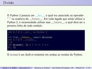 Divisão
O Python 2 possuía um __div__, o qual era associado ao operador
“/” na ausência do __future__. Em todo legado que ainda utilizar o
Python 2, é recomendado utilizar esse __future__, a qual deve ser a
primeira linha de todo módulo.
>>> 3 / 2 # __div__ no Python 2
1
>>> from __future__ import division
>>> 3 / 2 # __truediv__
1.5
>>> divmod(7, 5) # 7 // 5, 7 % 5
(1, 2)
O divmod é um built-in existente em ambas as versões do Python.
Danilo J. S. Bellini @danilobellini Números no Python! Just Python @ Creditas – SP 2018-07-14 7 / 47
 