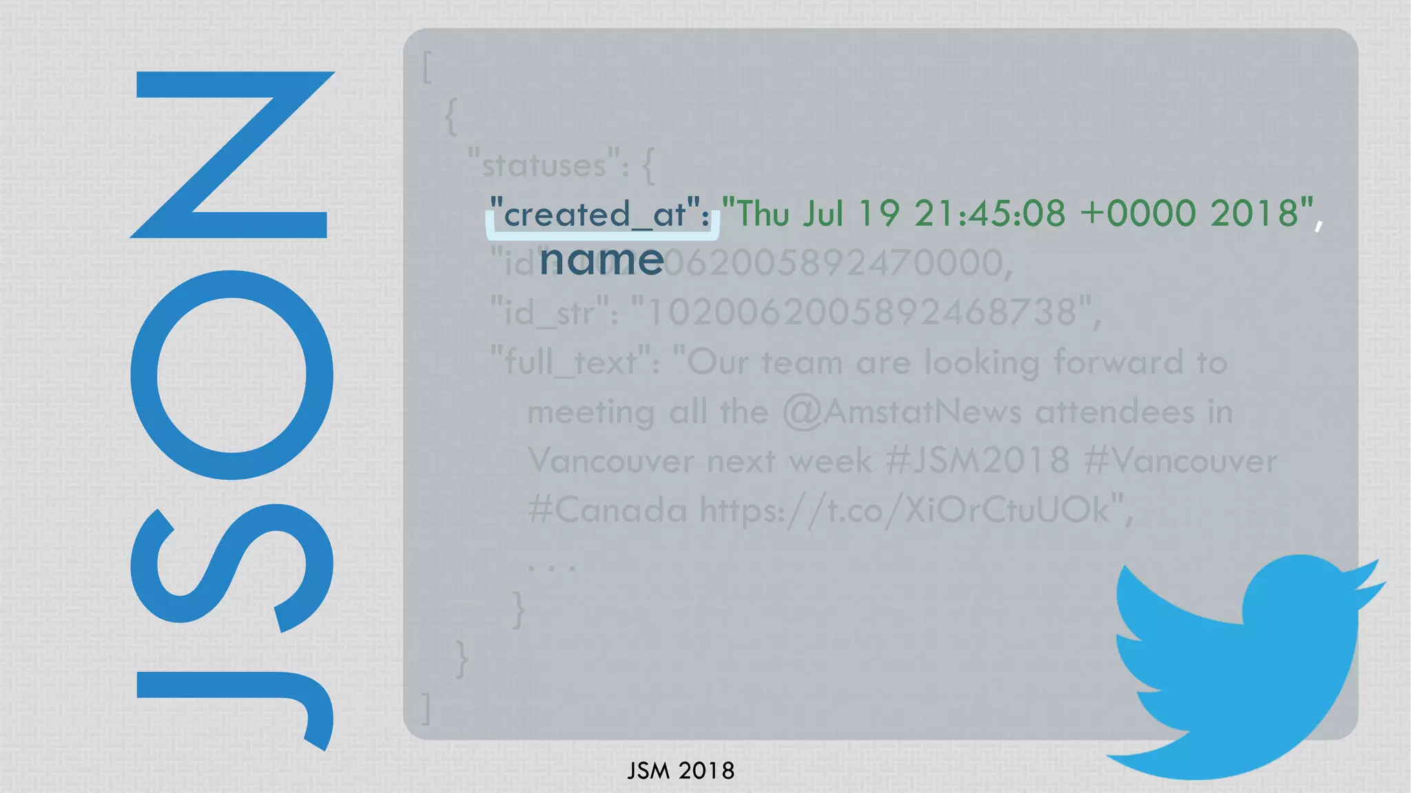 JSM 2018
JSON
[
{
"statuses": {
"created_at": "Thu Jul 19 21:45:08 +0000 2018",
"id": 1020062005892470000,
"id_str": "1020062005892468738",
"full_text": "Our team are looking forward to
meeting all the @AmstatNews attendees in
Vancouver next week #JSM2018 #Vancouver
#Canada https://t.co/XiOrCtuUOk",
. . .
}
}
]
name
 