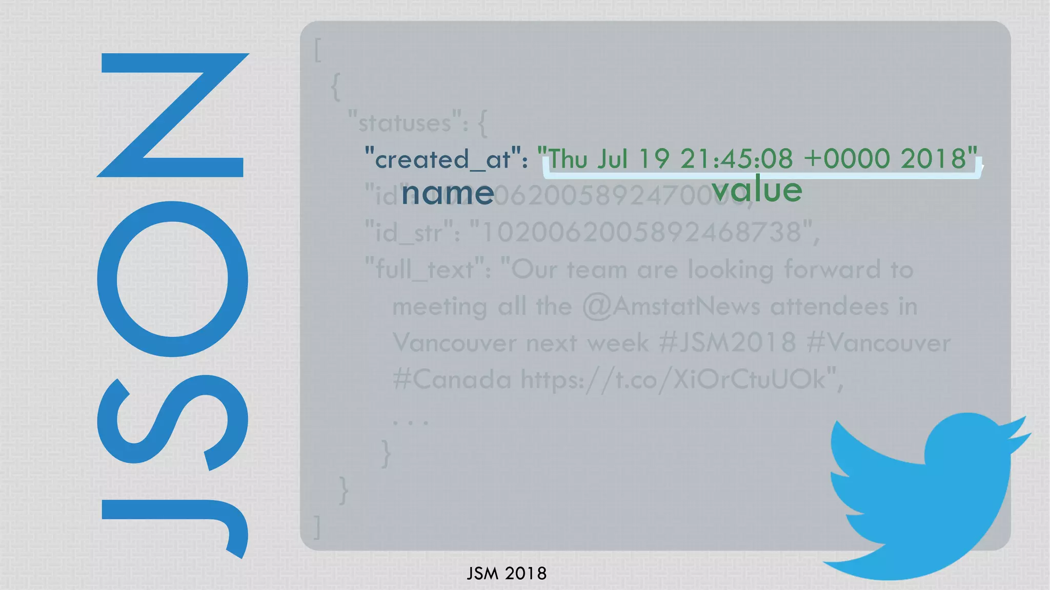 JSM 2018
JSON
[
{
"statuses": {
"created_at": "Thu Jul 19 21:45:08 +0000 2018",
"id": 1020062005892470000,
"id_str": "1020062005892468738",
"full_text": "Our team are looking forward to
meeting all the @AmstatNews attendees in
Vancouver next week #JSM2018 #Vancouver
#Canada https://t.co/XiOrCtuUOk",
. . .
}
}
]
name value
 