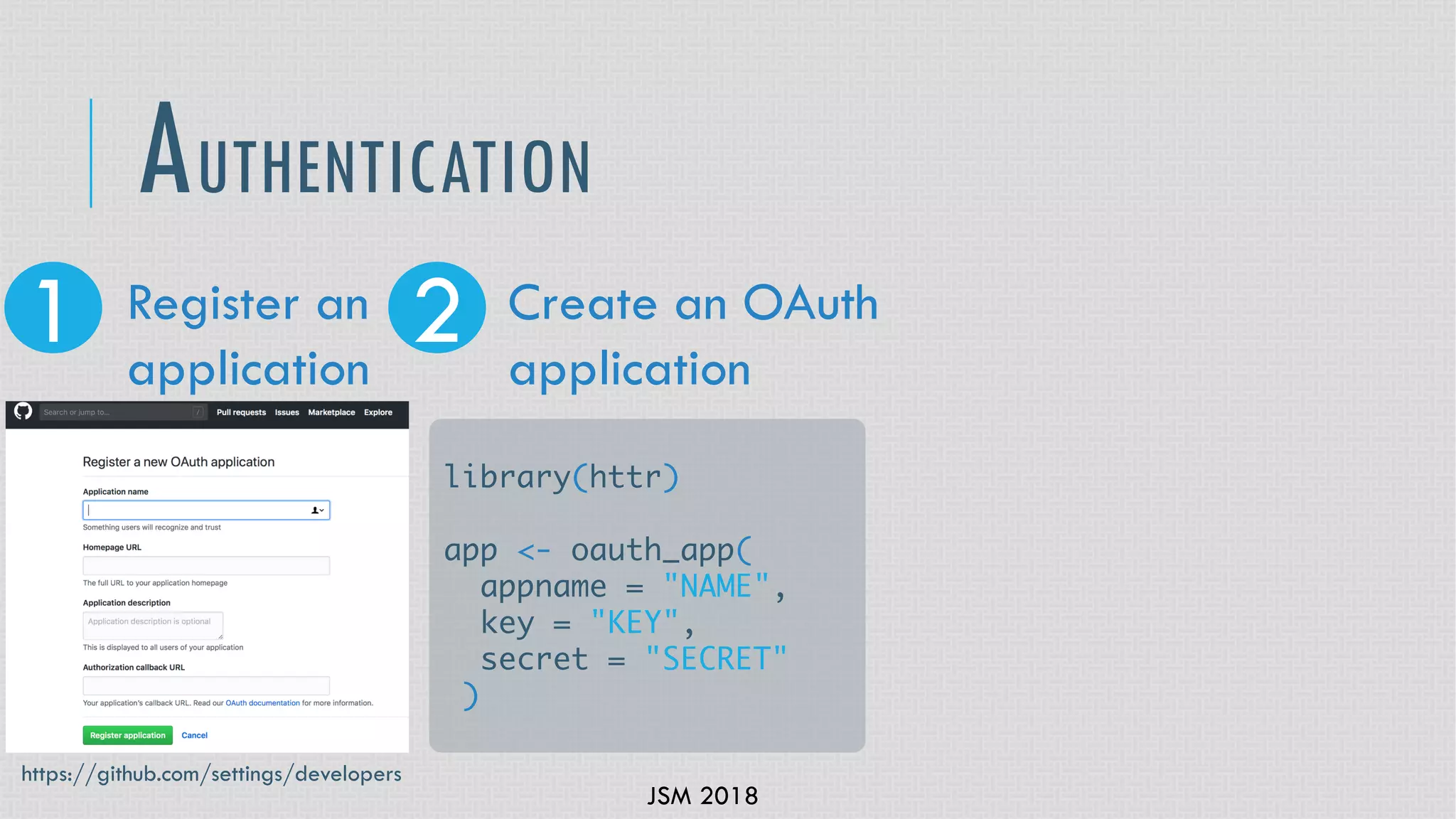 JSM 2018
AUTHENTICATION
1 2Register an
application
Create an OAuth
application
library(httr)
app <- oauth_app(
appname = "NAME",
key = "KEY",
secret = "SECRET"
)
https://github.com/settings/developers
 