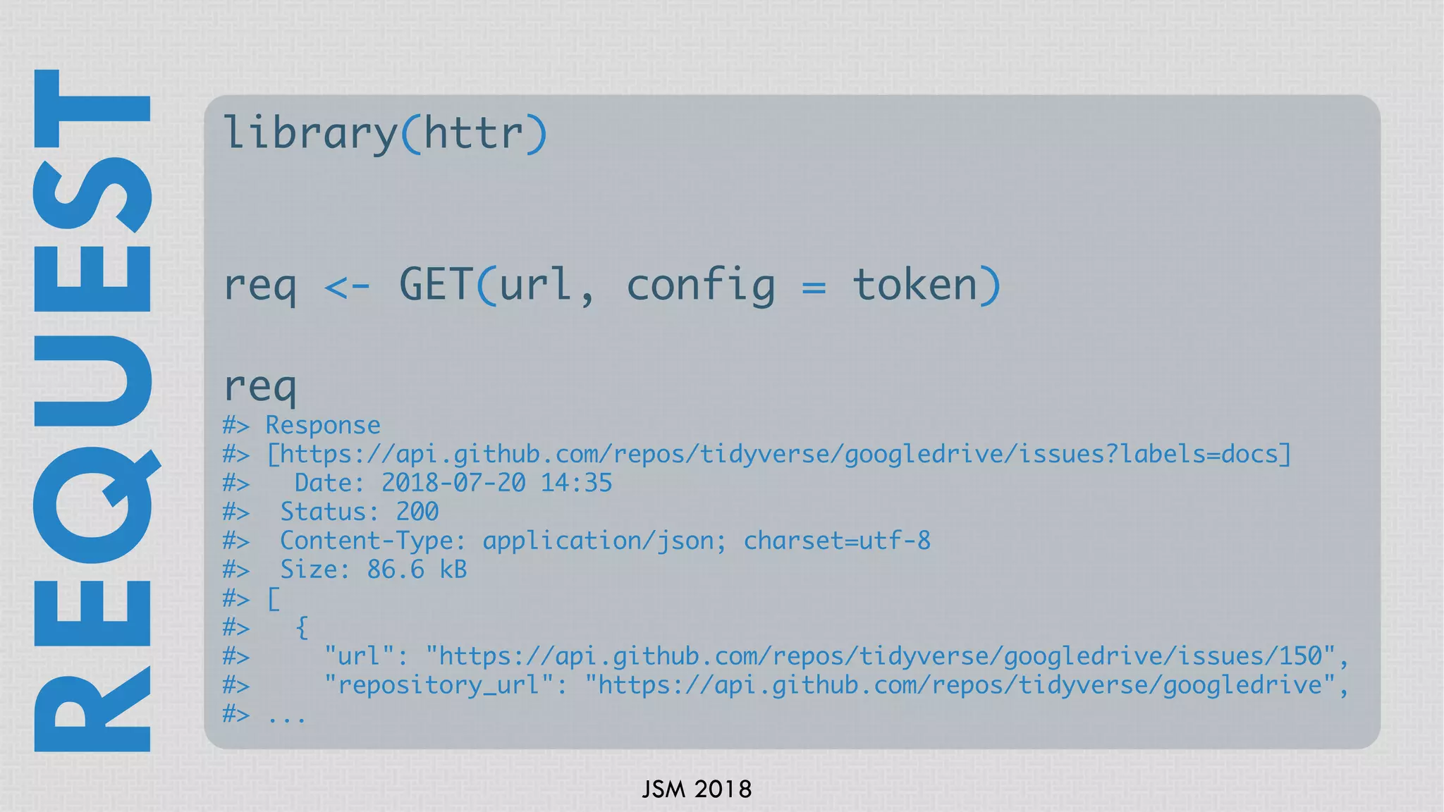JSM 2018
library(httr)
req <- GET(url, config = token)
req
#> Response
#> [https://api.github.com/repos/tidyverse/googledrive/issues?labels=docs]
#> Date: 2018-07-20 14:35
#> Status: 200
#> Content-Type: application/json; charset=utf-8
#> Size: 86.6 kB
#> [
#> {
#> "url": "https://api.github.com/repos/tidyverse/googledrive/issues/150",
#> "repository_url": "https://api.github.com/repos/tidyverse/googledrive",
#> ...
REQUEST
 