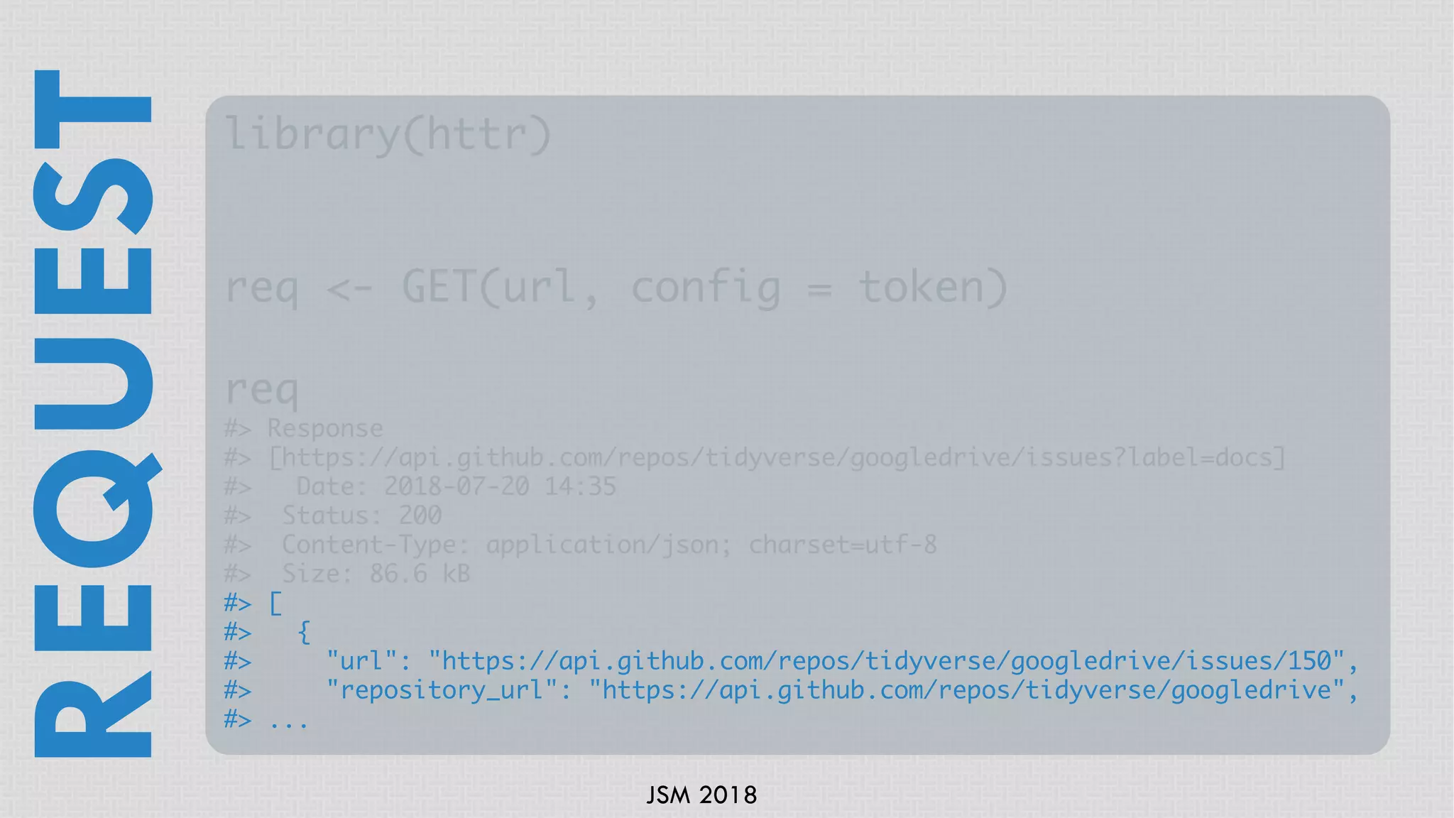 JSM 2018
library(httr)
req <- GET(url, config = token)
req
#> Response
#> [https://api.github.com/repos/tidyverse/googledrive/issues?label=docs]
#> Date: 2018-07-20 14:35
#> Status: 200
#> Content-Type: application/json; charset=utf-8
#> Size: 86.6 kB
#> [
#> {
#> "url": "https://api.github.com/repos/tidyverse/googledrive/issues/150",
#> "repository_url": "https://api.github.com/repos/tidyverse/googledrive",
#> ...
REQUEST
 
