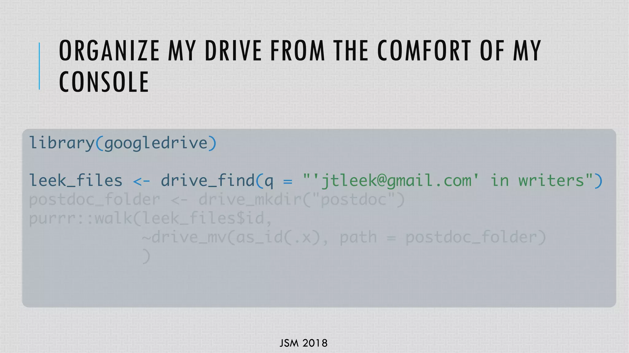 JSM 2018
ORGANIZE MY DRIVE FROM THE COMFORT OF MY
CONSOLE
library(googledrive)
leek_files <- drive_find(q = "'jtleek@gmail.com' in writers")
postdoc_folder <- drive_mkdir("postdoc")
purrr::walk(leek_files$id,
~drive_mv(as_id(.x), path = postdoc_folder)
)
 