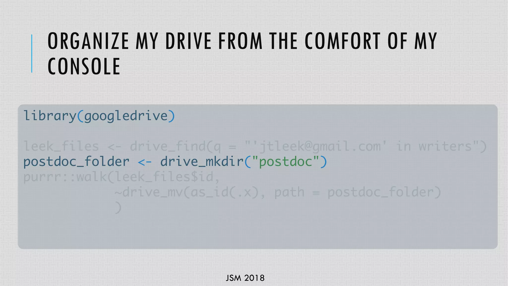 JSM 2018
ORGANIZE MY DRIVE FROM THE COMFORT OF MY
CONSOLE
library(googledrive)
leek_files <- drive_find(q = "'jtleek@gmail.com' in writers")
postdoc_folder <- drive_mkdir("postdoc")
purrr::walk(leek_files$id,
~drive_mv(as_id(.x), path = postdoc_folder)
)
 