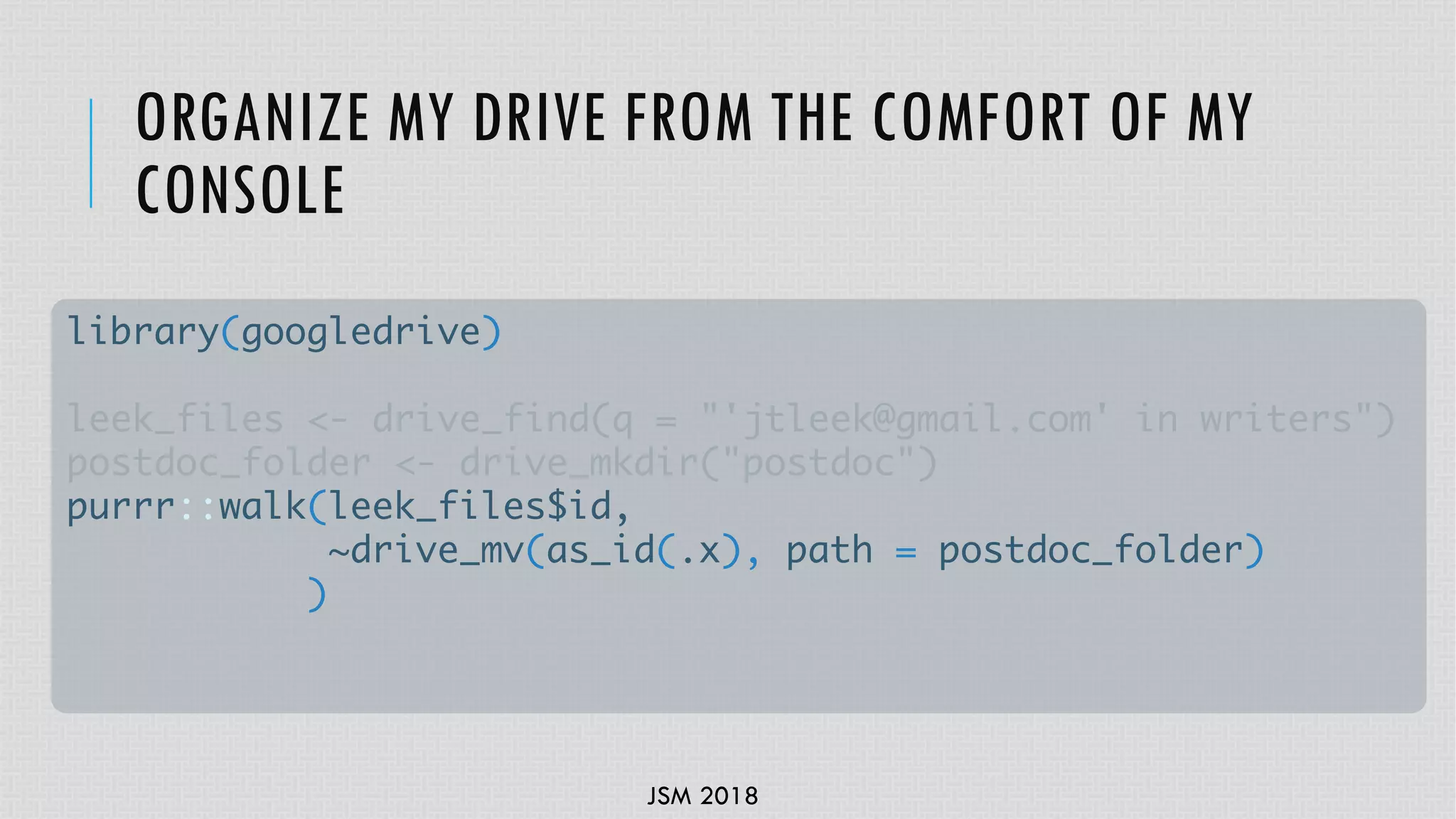 JSM 2018
ORGANIZE MY DRIVE FROM THE COMFORT OF MY
CONSOLE
library(googledrive)
leek_files <- drive_find(q = "'jtleek@gmail.com' in writers")
postdoc_folder <- drive_mkdir("postdoc")
purrr::walk(leek_files$id,
~drive_mv(as_id(.x), path = postdoc_folder)
)
 