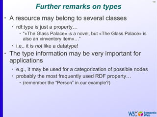 100
Further remarks on types
•
A resource may belong to several classes
•
rdf:type is just a property…
•
“«The Glass Palace» is a novel, but «The Glass Palace» is
also an «inventory item»…”
•
i.e., it is not like a datatype!
•
The type information may be very important for
applications
•
e.g., it may be used for a categorization of possible nodes
•
probably the most frequently used RDF property…
•
(remember the “Person” in our example?)
 