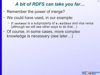 108
A bit of RDFS can take you far…
•
Remember the power of merge?
•
We could have used, in our example:
•
f:auteur is a subproperty of a:author and vice versa
(although we will see other ways to do that…)
•
Of course, in some cases, more complex
knowledge is necessary (see later…)
 