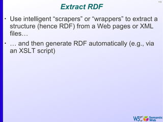 113
Extract RDF
•
Use intelligent “scrapers” or “wrappers” to extract a
structure (hence RDF) from a Web pages or XML
files…
•
… and then generate RDF automatically (e.g., via
an XSLT script)
 